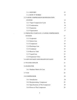 3.1.1 HISTORY 12
3.1.2 HOW IT WORKS 14
3.2 VAPOR COMPRESSION REFRIGERATION
SYSTEM 15
3.2.1 Vapor Compression Cycle 16
3.2.2 Condensation 16
3.2.3 Expansion 17
3.2.4 Vaporization 17
. 3.3 PRINCIPLE PARTS OF A VAPOR COMPRESSION
SYSTEM 17
3.3.1 Evaporator 17
3.3.2 Sution Line 17
3.3.3 Compressor 19
3.3.4 Discharge Line 19
3.3.5 Condenser 19
3.3.6 Receiver Tank 19
3.3.7 Liquid Line 19
3.3.8 Expansion Valve 20
3.4 ADVANTAGES AND DISADVANTAGES 20
3.5 WATER COOLER 21
3.6 RADIATOR 22
3.6.1 Radiator Matrix Or Core 23
3.7 FAN 24
3.8 COMPRESSOR 24
3.8.1 Introduction 24
3.8.2 Reciprocrating Compressor 25
3.8.3 Specifications of The Compressor 29
3.8.4 Power of The Compressor 29
5
 