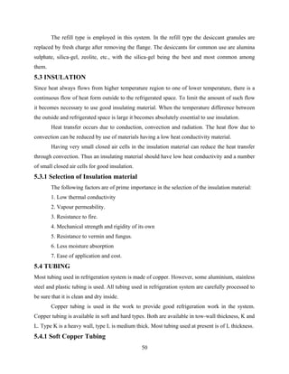 The refill type is employed in this system. In the refill type the desiccant granules are
replaced by fresh charge after removing the flange. The desiccants for common use are alumina
sulphate, silica-gel, zeolite, etc., with the silica-gel being the best and most common among
them.
5.3 INSULATION
Since heat always flows from higher temperature region to one of lower temperature, there is a
continuous flow of heat form outside to the refrigerated space. To limit the amount of such flow
it becomes necessary to use good insulating material. When the temperature difference between
the outside and refrigerated space is large it becomes absolutely essential to use insulation.
Heat transfer occurs due to conduction, convection and radiation. The heat flow due to
convection can be reduced by use of materials having a low heat conductivity material.
Having very small closed air cells in the insulation material can reduce the heat transfer
through convection. Thus an insulating material should have low heat conductivity and a number
of small closed air cells for good insulation.
5.3.1 Selection of Insulation material
The following factors are of prime importance in the selection of the insulation material:
1. Low thermal conductivity
2. Vapour permeability.
3. Resistance to fire.
4. Mechanical strength and rigidity of its own
5. Resistance to vermin and fungus.
6. Less moisture absorption
7. Ease of application and cost.
5.4 TUBING
Most tubing used in refrigeration system is made of copper. However, some aluminium, stainless
steel and plastic tubing is used. All tubing used in refrigeration system are carefully processed to
be sure that it is clean and dry inside.
Copper tubing is used in the work to provide good refrigeration work in the system.
Copper tubing is available in soft and hard types. Both are available in tow-wall thickness, K and
L. Type K is a heavy wall, type L is medium thick. Most tubing used at present is of L thickness.
5.4.1 Soft Copper Tubing
50
 