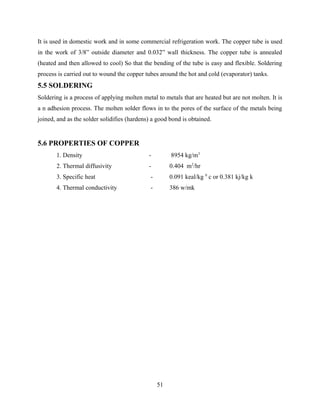 It is used in domestic work and in some commercial refrigeration work. The copper tube is used
in the work of 3/8” outside diameter and 0.032” wall thickness. The copper tube is annealed
(heated and then allowed to cool) So that the bending of the tube is easy and flexible. Soldering
process is carried out to wound the copper tubes around the hot and cold (evaporator) tanks.
5.5 SOLDERING
Soldering is a process of applying molten metal to metals that are heated but are not molten. It is
a n adhesion process. The molten solder flows in to the pores of the surface of the metals being
joined, and as the solder solidifies (hardens) a good bond is obtained.
5.6 PROPERTIES OF COPPER
1. Density - 8954 kg/m3
2. Thermal diffusivity - 0.404 m2
/hr
3. Specific heat - 0.091 keal/kg 0
c or 0.381 kj/kg k
4. Thermal conductivity - 386 w/mk
51
 