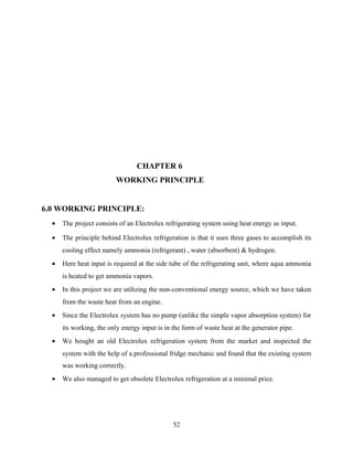 CHAPTER 6
WORKING PRINCIPLE
6.0 WORKING PRINCIPLE:
• The project consists of an Electrolux refrigerating system using heat energy as input.
• The principle behind Electrolux refrigeration is that it uses three gases to accomplish its
cooling effect namely ammonia (refrigerant) , water (absorbent) & hydrogen.
• Here heat input is required at the side tube of the refrigerating unit, where aqua ammonia
is heated to get ammonia vapors.
• In this project we are utilizing the non-conventional energy source, which we have taken
from the waste heat from an engine.
• Since the Electrolux system has no pump (unlike the simple vapor absorption system) for
its working, the only energy input is in the form of waste heat at the generator pipe.
• We bought an old Electrolux refrigeration system from the market and inspected the
system with the help of a professional fridge mechanic and found that the existing system
was working correctly.
• We also managed to get obsolete Electrolux refrigeration at a minimal price.
52
 