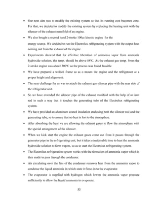 • Our next aim was to modify the existing system so that its running cost becomes zero.
For that, we decided to modify the existing system by replacing the heating unit with the
silencer of the exhaust manifold of an engine.
• We also bought a second hand 2-stroke 100cc kinetic engine for the
energy source. We decided to run the Electrolux refrigerating system with the output heat
coming out from the exhaust of the engine.
• Experiments showed that for effective liberation of ammonia vapor from ammonia
hydroxide solution, the temp. should be above 88ºC. As the exhaust gas temp. From the
2-stroke engine was above 300ºC so the process was found feasible.
• We have prepared a welded frame so as o mount the engine and the refrigerator at a
proper height and alignment.
• The next challenge for us was to attach the exhaust gas silencer pipe with the rear side of
the refrigerator unit.
• So we have extended the silencer pipe of the exhaust manifold with the help of an iron
rod in such a way that it touches the generating tube of the Electrolux refrigerating
system.
• We have provided an aluminum coated insulation enclosing both the silencer rod and the
generating tube, so to assure that no heat is lost to the atmosphere.
• After absorbing the heat we are allowing the exhaust gases to flow the atmosphere with
the special arrangement of the silencer.
• When we kick start the engine the exhaust gases come out from it passes through the
generator pipe in the refrigerating unit, but it takes considerable time to heat the ammonia
hydroxide solution to form vapors, so as to start the Electrolux refrigerating system.
• The Electrolux refrigeration system works with the formation of ammonia vapor which is
then made to pass through the condenser.
• Air circulating over the fins of the condenser removes heat from the ammonia vapor to
condense the liquid ammonia in which state it flows in to the evaporator.
• The evaporator is supplied with hydrogen which lowers the ammonia vapor pressure
sufficiently to allow the liquid ammonia to evaporate.
53
 