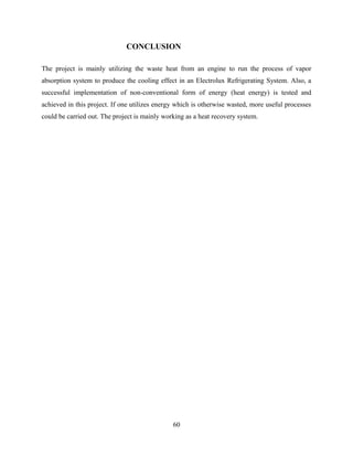 CONCLUSION
The project is mainly utilizing the waste heat from an engine to run the process of vapor
absorption system to produce the cooling effect in an Electrolux Refrigerating System. Also, a
successful implementation of non-conventional form of energy (heat energy) is tested and
achieved in this project. If one utilizes energy which is otherwise wasted, more useful processes
could be carried out. The project is mainly working as a heat recovery system.
60
 