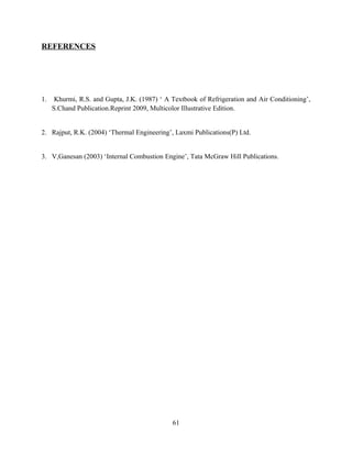 REFERENCES
1. Khurmi, R.S. and Gupta, J.K. (1987) ‘ A Textbook of Refrigeration and Air Conditioning’,
S.Chand Publication.Reprint 2009, Multicolor Illustrative Edition.
2. Rajput, R.K. (2004) ‘Thermal Engineering’, Laxmi Publications(P) Ltd.
3. V,Ganesan (2003) ‘Internal Combustion Engine’, Tata McGraw Hill Publications.
61
 