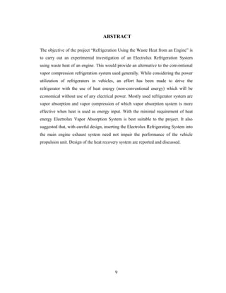 ABSTRACT
The objective of the project “Refrigeration Using the Waste Heat from an Engine” is
to carry out an experimental investigation of an Electrolux Refrigeration System
using waste heat of an engine. This would provide an alternative to the conventional
vapor compression refrigeration system used generally. While considering the power
utilization of refrigerators in vehicles, an effort has been made to drive the
refrigerator with the use of heat energy (non-conventional energy) which will be
economical without use of any electrical power. Mostly used refrigerator system are
vapor absorption and vapor compression of which vapor absorption system is more
effective when heat is used as energy input. With the minimal requirement of heat
energy Electrolux Vapor Absorption System is best suitable to the project. It also
suggested that, with careful design, inserting the Electrolux Refrigerating System into
the main engine exhaust system need not impair the performance of the vehicle
propulsion unit. Design of the heat recovery system are reported and discussed.
9
 
