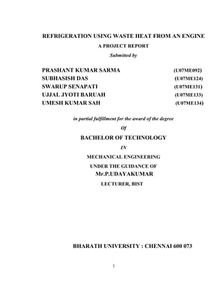 REFRIGERATION USING WASTE HEAT FROM AN ENGINE
A PROJECT REPORT
Submitted by
PRASHANT KUMAR SARMA (U07ME092)
SUBHASISH DAS (U07ME124)
SWARUP SENAPATI (U07ME131)
UJJAL JYOTI BARUAH (U07ME133)
UMESH KUMAR SAH (U07ME134)
in partial fulfillment for the award of the degree
Of
BACHELOR OF TECHNOLOGY
IN
MECHANICAL ENGINEERING
UNDER THE GUIDANCE OF
Mr.P.UDAYAKUMAR
LECTURER, BIST
BHARATH UNIVERSITY : CHENNAI 600 073
MARCH 2011
1
 