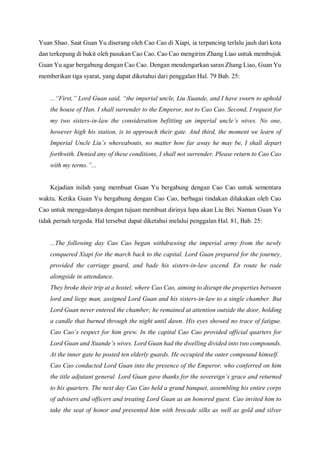 Yuan Shao. Saat Guan Yu diserang oleh Cao Cao di Xiapi, ia terpancing terlalu jauh dari kota
dan terkepung di bukit oleh pasukan Cao Cao. Cao Cao mengirim Zhang Liao untuk membujuk
Guan Yu agar bergabung dengan Cao Cao. Dengan mendengarkan saran Zhang Liao, Guan Yu
memberikan tiga syarat, yang dapat diketahui dari penggalan Hal. 79 Bab. 25:
...“First,” Lord Guan said, “the imperial uncle, Liu Xuande, and I have sworn to uphold
the house of Han. I shall surrender to the Emperor, not to Cao Cao. Second, I request for
my two sisters-in-law the consideration befitting an imperial uncle’s wives. No one,
however high his station, is to approach their gate. And third, the moment we learn of
Imperial Uncle Liu’s whereabouts, no matter how far away he may be, I shall depart
forthwith. Denied any of these conditions, I shall not surrender. Please return to Cao Cao
with my terms.”...
Kejadian inilah yang membuat Guan Yu bergabung dengan Cao Cao untuk sementara
waktu. Ketika Guan Yu bergabung dengan Cao Cao, berbagai tindakan dilakukan oleh Cao
Cao untuk menggodanya dengan tujuan membuat dirinya lupa akan Liu Bei. Namun Guan Yu
tidak pernah tergoda. Hal tersebut dapat diketahui melalui penggalan Hal. 81, Bab. 25:
...The following day Cao Cao began withdrawing the imperial army from the newly
conquered Xiapi for the march back to the capital. Lord Guan prepared for the journey,
provided the carriage guard, and bade his sisters-in-law ascend. En route he rode
alongside in attendance.
They broke their trip at a hostel, where Cao Cao, aiming to disrupt the properties between
lord and liege man, assigned Lord Guan and his sisters-in-law to a single chamber. But
Lord Guan never entered the chamber; he remained at attention outside the door, holding
a candle that burned through the night until dawn. His eyes showed no trace of fatigue.
Cao Cao’s respect for him grew. In the capital Cao Cao provided official quarters for
Lord Guan and Xuande’s wives. Lord Guan had the dwelling divided into two compounds.
At the inner gate he posted ten elderly guards. He occupied the outer compound himself.
Cao Cao conducted Lord Guan into the presence of the Emperor, who conferred on him
the title adjutant general. Lord Guan gave thanks for the sovereign’s grace and returned
to his quarters. The next day Cao Cao held a grand banquet, assembling his entire corps
of advisers and officers and treating Lord Guan as an honored guest. Cao invited him to
take the seat of honor and presented him with brocade silks as well as gold and silver
 