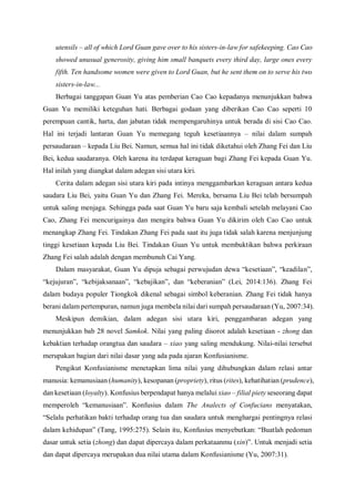 utensils – all of which Lord Guan gave over to his sisters-in-law for safekeeping. Cao Cao
showed unusual generosity, giving him small banquets every third day, large ones every
fifth. Ten handsome women were given to Lord Guan, but he sent them on to serve his two
sisters-in-law...
Berbagai tanggapan Guan Yu atas pemberian Cao Cao kepadanya menunjukkan bahwa
Guan Yu memiliki keteguhan hati. Berbagai godaan yang diberikan Cao Cao seperti 10
perempuan cantik, harta, dan jabatan tidak mempengaruhinya untuk berada di sisi Cao Cao.
Hal ini terjadi lantaran Guan Yu memegang teguh kesetiaannya – nilai dalam sumpah
persaudaraan – kepada Liu Bei. Namun, semua hal ini tidak diketahui oleh Zhang Fei dan Liu
Bei, kedua saudaranya. Oleh karena itu terdapat keraguan bagi Zhang Fei kepada Guan Yu.
Hal inilah yang diangkat dalam adegan sisi utara kiri.
Cerita dalam adegan sisi utara kiri pada intinya menggambarkan keraguan antara kedua
saudara Liu Bei, yaitu Guan Yu dan Zhang Fei. Mereka, bersama Liu Bei telah bersumpah
untuk saling menjaga. Sehingga pada saat Guan Yu baru saja kembali setelah melayani Cao
Cao, Zhang Fei mencurigainya dan mengira bahwa Guan Yu dikirim oleh Cao Cao untuk
menangkap Zhang Fei. Tindakan Zhang Fei pada saat itu juga tidak salah karena menjunjung
tinggi kesetiaan kepada Liu Bei. Tindakan Guan Yu untuk membuktikan bahwa perkiraan
Zhang Fei salah adalah dengan membunuh Cai Yang.
Dalam masyarakat, Guan Yu dipuja sebagai perwujudan dewa “kesetiaan”, “keadilan”,
“kejujuran”, “kebijaksanaan”, “kebajikan”, dan “keberanian” (Lei, 2014:136). Zhang Fei
dalam budaya populer Tiongkok dikenal sebagai simbol keberanian. Zhang Fei tidak hanya
berani dalam pertempuran, namun juga membela nilai dari sumpah persaudaraan (Yu, 2007:34).
Meskipun demikian, dalam adegan sisi utara kiri, penggambaran adegan yang
menunjukkan bab 28 novel Samkok. Nilai yang paling disorot adalah kesetiaan - zhong dan
kebaktian terhadap orangtua dan saudara – xiao yang saling mendukung. Nilai-nilai tersebut
merupakan bagian dari nilai dasar yang ada pada ajaran Konfusianisme.
Pengikut Konfusianisme menetapkan lima nilai yang dihubungkan dalam relasi antar
manusia: kemanusiaan (humanity), kesopanan (propriety), ritus (rites), kehatihatian (prudence),
dan kesetiaan (loyalty). Konfusius berpendapat hanya melalui xiao – filial piety seseorang dapat
memperoleh “kemanusiaan”. Konfusius dalam The Analects of Confucians menyatakan,
“Selalu perhatikan bakti terhadap orang tua dan saudara untuk menghargai pentingnya relasi
dalam kehidupan” (Tang, 1995:275). Selain itu, Konfusius menyebutkan: “Buatlah pedoman
dasar untuk setia (zhong) dan dapat dipercaya dalam perkataanmu (xin)”. Untuk menjadi setia
dan dapat dipercaya merupakan dua nilai utama dalam Konfusianisme (Yu, 2007:31).
 