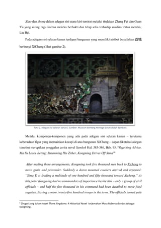 Xiao dan zhong dalam adegan sisi utara kiri tersirat melalui tindakan Zhang Fei dan Guan
Yu yang saling ragu karena mereka berbakti dan tetap setia terhadap saudara tertua mereka,
Liu Bei.
Pada adegan sisi selatan kanan terdapat bangunan yang memiliki atribut bertuliskan 西城
berbunyi XiCheng (lihat gambar 2).
Melalui komponen-komponen yang ada pada adegan sisi selatan kanan – terutama
keberadaan figur yang memainkan kecapi di atas bangunan XiCheng – dapat diketahui adegan
tersebut merupakan penggalan cerita novel Samkok Hal. 385-386, Bab. 95. “Rejecting Advice,
Ma Su Loses Jieting; Strumming His Zither, Kongming Drives Off Sima”6
After making these arrangements, Kongming took five thousand men back to Xicheng to
move grain and provender. Suddenly a dozen mounted couriers arrived and reported:
“Sima Yi is leading a multitude of one hundred and fifty thousand toward Xicheng.” At
this point Kongming had no commanders of importance beside him – only a group of civil
officials – and half the five thousand in his command had been detailed to move food
supplies, leaving a mere twenty-five hundred troops in the town. The officials turned pale
6
Zhuge Liang dalam novel Three Kingdoms: A Historical Novel terjemahan Moss Roberts disebut sebagai
Kongming.
Foto 2. Adegan sisi selatan kanan | Sumber: Museum Benteng Heritage (telah diolah kembali)
 