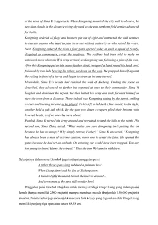 at the news of Sima Yi’s approach. When Kongming mounted the city wall to observe, he
saw dust clouds in the distance rising skyward as the two northern field armies advanced
for battle.
Kongming ordered all flags and banners put out of sight and instructed the wall sentries
to execute anyone who tried to pass in or out without authority or who raised his voice.
Next, Kongming ordered the town’s four gates opened wide; at each a squad of twenty,
disguised as commoners, swept the roadway. The soldiers had been told to make no
untoward move when the Wei army arrived, as Kongming was following a plan of his own.
After this Kongming put on his crane-feather cloak, wrapped a band round his head, and,
followed by two lads bearing his zither, sat down on the wall. He propped himself against
the railing in front of a turret and began to strum as incense burned.
Meanwhile, Sima Yi’s scouts had reached the wall of Xicheng. Finding the scene as
described, they advanced no further but reported at once to their commander. Sima Yi
laughed and dismissed the report. He then halted his army and rode forward himself to
view the town from a distance. There indeed was Kongming sitting by the turret, smiling
as ever and burning incense as he played. To his left, a lad held a fine sword; to his right,
another held a yak-tail whisk. By the gate two dozen sweepers plied their brooms with
lowered heads, as if no one else were about.
Puzzled, Sima Yi turned his army around and retreated toward the hills to the north. His
second son, Sima Zhao, asked, “What makes you sure Kongming isn’t putting this on
because he has no troops? Why simply retreat, Father?” Sima Yi answered, “Kongming
has always been a man of extreme caution, never one to tempt the fates. He opened the
gates because he had set an ambush. On entering, we would have been trapped. You are
too young to know! Hurry the retreat!” Thus the two Wei armies withdrew.
Selanjutnya dalam novel Samkok juga terdapat penggalan puisi:
A zither three spans long subdued a puissant host
When Liang dismissed his foe at Xicheng town.
A hundred fifty thousand turned themselves around –
And townsmen at the spot still wonder how!
Penggalan puisi tersebut ditujukan untuk memuji strategi Zhuge Liang yang dalam posisi
lemah (hanya memiliki 2500 prajurit) mampu membuat musuh (berjumlah 150.000 prajurit)
mundur. Puisi tersebut juga menunjukkan secara fisik kecapi yang digunakan oleh Zhuge Liang
memiliki panjang tiga span atau setara 68,58 cm.
 