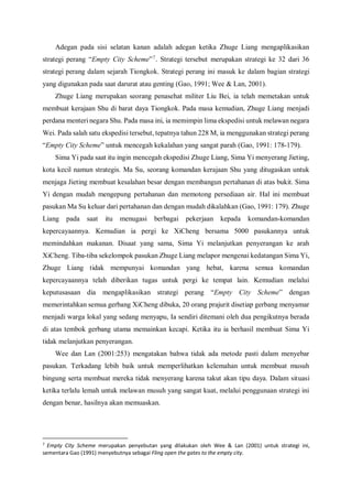 Adegan pada sisi selatan kanan adalah adegan ketika Zhuge Liang mengaplikasikan
strategi perang “Empty City Scheme”7
. Strategi tersebut merupakan strategi ke 32 dari 36
strategi perang dalam sejarah Tiongkok. Strategi perang ini masuk ke dalam bagian strategi
yang digunakan pada saat darurat atau genting (Gao, 1991; Wee & Lan, 2001).
Zhuge Liang merupakan seorang penasehat militer Liu Bei, ia telah memetakan untuk
membuat kerajaan Shu di barat daya Tiongkok. Pada masa kemudian, Zhuge Liang menjadi
perdana menteri negara Shu. Pada masa ini, ia memimpin lima ekspedisi untuk melawan negara
Wei. Pada salah satu ekspedisi tersebut, tepatnya tahun 228 M, ia menggunakan strategi perang
“Empty City Scheme” untuk mencegah kekalahan yang sangat parah (Gao, 1991: 178-179).
Sima Yi pada saat itu ingin mencegah ekspedisi Zhuge Liang, Sima Yi menyerang Jieting,
kota kecil namun strategis. Ma Su, seorang komandan kerajaan Shu yang ditugaskan untuk
menjaga Jieting membuat kesalahan besar dengan membangun pertahanan di atas bukit. Sima
Yi dengan mudah mengepung pertahanan dan memotong persediaan air. Hal ini membuat
pasukan Ma Su keluar dari pertahanan dan dengan mudah dikalahkan (Gao, 1991: 179). Zhuge
Liang pada saat itu menugasi berbagai pekerjaan kepada komandan-komandan
kepercayaannya. Kemudian ia pergi ke XiCheng bersama 5000 pasukannya untuk
memindahkan makanan. Disaat yang sama, Sima Yi melanjutkan penyerangan ke arah
XiCheng. Tiba-tiba sekelompok pasukan Zhuge Liang melapor mengenai kedatangan Sima Yi,
Zhuge Liang tidak mempunyai komandan yang hebat, karena semua komandan
kepercayaannya telah diberikan tugas untuk pergi ke tempat lain. Kemudian melalui
keputusasaan dia mengaplikasikan strategi perang “Empty City Scheme” dengan
memerintahkan semua gerbang XiCheng dibuka, 20 orang prajurit disetiap gerbang menyamar
menjadi warga lokal yang sedang menyapu, Ia sendiri ditemani oleh dua pengikutnya berada
di atas tembok gerbang utama memainkan kecapi. Ketika itu ia berhasil membuat Sima Yi
tidak melanjutkan penyerangan.
Wee dan Lan (2001:253) mengatakan bahwa tidak ada metode pasti dalam menyebar
pasukan. Terkadang lebih baik untuk memperlihatkan kelemahan untuk membuat musuh
bingung serta membuat mereka tidak menyerang karena takut akan tipu daya. Dalam situasi
ketika terlalu lemah untuk melawan musuh yang sangat kuat, melalui penggunaan strategi ini
dengan benar, hasilnya akan memuaskan.
7
Empty City Scheme merupakan penyebutan yang dilakukan oleh Wee & Lan (2001) untuk strategi ini,
sementara Gao (1991) menyebutnya sebagai Fling open the gates to the empty city.
 