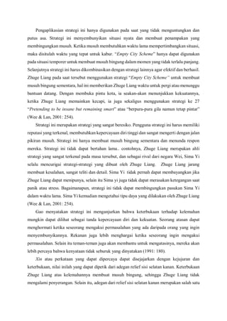 Pengaplikasian strategi ini hanya digunakan pada saat yang tidak menguntungkan dan
putus asa. Strategi ini menyembunyikan situasi nyata dan membuat penampakan yang
membingungkan musuh. Ketika musuh membutuhkan waktu lama mempertimbangkan situasi,
maka disitulah waktu yang tepat untuk kabur. “Empty City Scheme” hanya dapat digunakan
pada situasi temporer untuk membuat musuh bingung dalam momen yang tidak terlalu panjang.
Selanjutnya strategi ini harus dikombinasikan dengan strategi lainnya agar efektif dan berhasil.
Zhuge Liang pada saat tersebut menggunakan strategi “Empty City Scheme” untuk membuat
musuh bingung sementara, hal ini memberikan Zhuge Liang waktu untuk pergi atau menunggu
bantuan datang. Dengan membuka pintu kota, ia seakan-akan menunjukkan kekuatannya,
ketika Zhuge Liang memainkan kecapi, ia juga sekaligus menggunakan strategi ke 27
“Pretending to be insane but remaining smart” atau “berpura-pura gila namun tetap pintar”
(Wee & Lan, 2001: 254).
Strategi ini merupakan strategi yang sangat beresiko. Pengguna strategi ini harus memiliki
reputasi yang terkenal, membutuhkan kepercayaan diri tinggi dan sangat mengerti dengan jalan
pikiran musuh. Strategi ini hanya membuat musuh bingung sementara dan menunda respon
mereka. Strategi ini tidak dapat bertahan lama.. contohnya, Zhuge Liang merupakan ahli
strategi yang sangat terkenal pada masa tersebut, dan sebagai rival dari negara Wei, Sima Yi
selalu mencurigai strategi-strategi yang dibuat oleh Zhuge Liang. Zhuge Liang jarang
membuat kesalahan, sangat teliti dan detail. Sima Yi tidak pernah dapat membayangkan jika
Zhuge Liang dapat menipunya, selain itu Sima yi juga tidak dapat merasakan ketegangan saat
panik atau stress. Bagaimanapun, strategi ini tidak dapat membingungkan pasukan Sima Yi
dalam waktu lama. Sima Yi kemudian mengetahui tipu daya yang dilakukan oleh Zhuge Liang
(Wee & Lan, 2001: 254).
Gao menyatakan strategi ini menganjurkan bahwa keterbukaan terhadap kelemahan
mungkin dapat dilihat sebagai tanda kepercayaan diri dan kekuatan. Seorang atasan dapat
menghormati ketika seseorang mengakui permasalahan yang ada daripada orang yang ingin
menyembunyikannya. Rekanan juga lebih menghargai ketika seseorang ingin mengakui
permasalahan. Selain itu teman-teman juga akan membantu untuk mengatasinya, mereka akan
lebih percaya bahwa kenyataan tidak seburuk yang dinyatakan (1991: 180).
Xin atau perkataan yang dapat dipercaya dapat disejajarkan dengan kejujuran dan
keterbukaan, nilai inilah yang dapat dipetik dari adegan relief sisi selatan kanan. Keterbukaan
Zhuge Liang atas kelemahannya membuat musuh bingung, sehingga Zhuge Liang tidak
mengalami penyerangan. Selain itu, adegan dari relief sisi selatan kanan merupakan salah satu
 