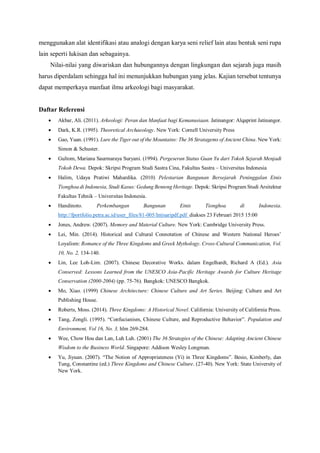 menggunakan alat identifikasi atau analogi dengan karya seni relief lain atau bentuk seni rupa
lain seperti lukisan dan sebagainya.
Nilai-nilai yang diwariskan dan hubungannya dengan lingkungan dan sejarah juga masih
harus diperdalam sehingga hal ini menunjukkan hubungan yang jelas. Kajian tersebut tentunya
dapat memperkaya manfaat ilmu arkeologi bagi masyarakat.
Daftar Referensi
 Akbar, Ali. (2011). Arkeologi: Peran dan Manfaat bagi Kemanusiaan. Jatinangor: Alqaprint Jatinangor.
 Dark, K.R. (1995). Theoretical Archaeology. New York: Cornell University Press
 Gao, Yuan. (1991). Lure the Tiger out of the Mountains: The 36 Stratagems of Ancient China. New York:
Simon & Schuster.
 Gultom, Mariana Saurmaraya Suryani. (1994). Pergeseran Status Guan Yu dari Tokoh Sejarah Menjadi
Tokoh Dewa. Depok: Skripsi Program Studi Sastra Cina, Fakultas Sastra – Universitas Indonesia
 Halim, Udaya Pratiwi Mahardika. (2010) Pelestarian Bangunan Bersejarah Peninggalan Etnis
Tionghoa di Indonesia, Studi Kasus: Gedung Benteng Heritage. Depok: Skripsi Program Studi Arsitektur
Fakultas Tehnik – Universitas Indonesia.
 Handinoto. Perkembangan Bangunan Etnis Tionghoa di Indonesia.
http://fportfolio.petra.ac.id/user_files/81-005/Intisaripdf.pdf diakses 23 Februari 2015 15:00
 Jones, Andrew. (2007). Memory and Material Culture. New York: Cambridge University Press.
 Lei, Min. (2014). Historical and Cultural Connotation of Chinese and Western National Heroes’
Loyalism: Romance of the Three Kingdoms and Greek Mythology. Cross-Cultural Communication, Vol.
10, No. 2, 134-140.
 Lin, Lee Loh-Lim. (2007). Chinese Decorative Works. dalam Engelhardt, Richard A (Ed.). Asia
Conserved: Lessons Learned from the UNESCO Asia-Pacific Heritage Awards for Culture Heritage
Conservation (2000-2004) (pp. 75-76). Bangkok: UNESCO Bangkok.
 Mo, Xiao. (1999) Chinese Architecture: Chinese Culture and Art Series. Beijing: Culture and Art
Publishing House.
 Roberts, Moss. (2014). Three Kingdoms: A Historical Novel. California: University of California Press.
 Tang, Zongli. (1995). “Confucianism, Chinese Culture, and Reproductive Behavior”. Population and
Environment, Vol 16, No. 3, hlm 269-284.
 Wee, Chow Hou dan Lan, Luh Luh. (2001) The 36 Strategies of the Chinese: Adapting Ancient Chinese
Wisdom to the Business World. Singapore: Addison Wesley Longman.
 Yu, Jiyuan. (2007). “The Notion of Appropriateness (Yi) in Three Kingdoms”. Besio, Kimberly, dan
Tung, Constantine (ed.) Three Kingdoms and Chinese Culture. (27-40). New York: State University of
New York.
 
