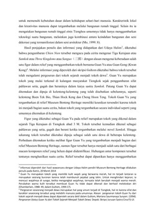untuk memenuhi kebutuhan dasar dalam kehidupan sehari-hari manusia. Karakteristik lokal
dan kreativitas manusia dapat tergambarkan melalui bangunan rumah tinggal. Selain itu ia
mengatakan bangunan rumah tinggal etnis Tionghoa umumnya tidak hanya menggambarkan
teknologi suatu bangunan, melainkan juga kombinasi antara keindahan bangunan dan seni
dekorasi yang termanifestasi dalam seni arsitektur (Mo, 1999: 8).
Hasil penjajakan penulis dan informasi yang didapatkan dari Udaya Halim3
, diketahui
bahwa pengambaran Chien Nien tersebut mengacu pada cerita mengenai Tiga Kerajaan atau
Samkok atau Three Kingdoms atau Sanguo（三國）dengan alasan mengenai keberadaan salah
satu figur dalam relief yang menggambarkan tokoh bernama Guan Yu atau Guan Gong (Kwan
Kong)4
. Melalui informasi yang diperoleh dari skripsi Gultom diketahui bahwa tokoh tersebut
telah mengalami pergeseran dari tokoh sejarah menjadi tokoh dewa5
. Guan Yu merupakan
tokoh yang mulai terkenal di kalangan masyarakat Tiongkok sejak penggambaran sifat
pahlawan setia, gagah dan beraninya dalam karya sastra Samkok. Patung Guan Yu dapat
ditemukan dan dipuja di kelenteng-kelenteng yang telah disebutkan sebelumnya, seperti
kelenteng Boen Tek Bio, Thian Hock Keng dan Cheng Hoon Teng. Tokoh Guan Yu yang
tergambarkan di relief Museum Benteng Heritage memiliki keunikan tersendiri karena tokoh
ini menjadi bagian suatu cerita, bukan tokoh yang tergambarkan secara individual seperti yang
umumnya ditemukan di kelenteng.
Figur yang diketahui sebagai Guan Yu pada relief merupakan tokoh yang dikenal dalam
sejarah Tiga Kerajaan di Tiongkok abad 3 M. Tokoh tersebut kemudian dikenal sebagai
pahlawan yang setia, gagah dan berani ketika tergambarkan melalui novel Samkok. Hingga
sekarang tokoh tersebut diketahui dipuja sebagai salah satu dewa di beberapa kelenteng.
Perbedaan ditemukan ketika melihat figur Guan Yu yang tergambarkan menjadi bagian dari
relief Museum Benteng Heritage, namun figur tersebut hanya menjadi salah satu dari berbagai
macam komponen relief yang belum dapat diidentifikasi. Hubungan antar komponen tersebut
tentunya menghasilkan suatu cerita. Relief tersebut dapat dipastikan hanya menggambarkan
3
Informasi diperoleh dari hasil wawancara dengan Udaya Halim pendiri Museum Benteng Heritage dilakukan
penulis pada Kamis, 20 Maret 2014
4
Guan Yu merupakan tokoh yang memiliki kulit wajah yang berwarna merah, hal ini terjadi lantaran ia
merupakan seorang buronan karena telah membunuh pejabat yang lalim. Untuk menghindari kejaran, ia
mencuci wajahnya di sungai, ketika mengangkat wajahnya, ternyata telah berubah menjadi warna merah.
Perubahan warna kulit tersebut membuat Guan Yu tidak dapat dikenali dan berhasil meloloskan diri
(Chamberlain, 1988: 49, dalam Gultom, 1994:17).
5
Pergeseran seseorang menjadi dewa merupakan hal yang umum terjadi di Tiongkok, hal ini karena sifat dan
karakter seseorang tersebut yang melebihi manusia pada umumnya. Alasan pergeseran tokoh Guan Yu dari
tokoh sejarah menjadi dewa dapat diperoleh secara detil dalam Gultom, Mariana Saurmaraya Suryani. (1994).
Pergeseran Status Guan Yu dari Tokoh Sejarah Menjadi Tokoh Dewa. Depok: Skripsi Jurusan Sastra Cina FS-UI.
 