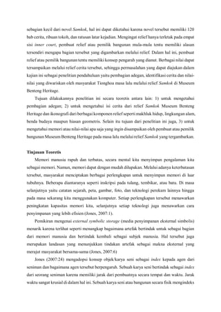 sebagian kecil dari novel Samkok, hal ini dapat diketahui karena novel tersebut memiliki 120
bab cerita, ribuan tokoh, dan ratusan latar kejadian. Mengingat relief hanya terletak pada empat
sisi inner court, pembuat relief atau pemilik bangunan mula-mula tentu memiliki alasan
tersendiri mengapa bagian tersebut yang digambarkan melalui relief. Dalam hal ini, pembuat
relief atau pemilik bangunan tentu memiliki konsep pengarah yang dianut. Berbagai nilai dapat
tersampaikan melalui relief cerita tersebut, sehingga permasalahan yang dapat diajukan dalam
kajian ini sebagai penelitian pendahuluan yaitu pembagian adegan, identifikasi cerita dan nilai-
nilai yang diwariskan oleh masyarakat Tionghoa masa lalu melalui relief Samkok di Museum
Benteng Heritage.
Tujuan dilakukannya penelitian ini secara teoretis antara lain: 1) untuk mengetahui
pembagian adegan; 2) untuk mengetahui isi cerita dari relief Samkok Museum Benteng
Heritage dan ikonografi dari berbagai komponen relief seperti makhluk hidup, lingkungan alam,
benda budaya maupun hiasan geometris. Selain itu tujuan dari penelitian ini juga, 3) untuk
mengetahui memori atau nilai-nilai apa saja yang ingin disampaikan oleh pembuat atau pemilik
bangunan Museum Benteng Heritage pada masa lalu melalui relief Samkok yang tergambarkan.
Tinjauan Teoretis
Memori manusia rapuh dan terbatas, secara mental kita menyimpan pengalaman kita
sebagai memori. Namun, memori dapat dengan mudah dilupakan. Melalui adanya keterbatasan
tersebut, masyarakat menciptakan berbagai perlengkapan untuk menyimpan memori di luar
tubuhnya. Beberapa diantaranya seperti inskripsi pada tulang, tembikar, atau batu. Di masa
selanjutnya yaitu catatan sejarah, peta, gambar, foto, dan teknologi perekam lainnya hingga
pada masa sekarang kita menggunakan komputer. Setiap perlengkapan tersebut menawarkan
peningkatan kapasitas memori kita, selanjutnya setiap teknologi juga menawarkan cara
penyimpanan yang lebih efisien (Jones, 2007:1).
Pemikiran mengenai external symbolic storage (media penyimpanan eksternal simbolis)
menarik karena terlihat seperti menangkap bagaimana artefak bertindak untuk sebagai bagian
dari memori manusia dan bertindak kembali sebagai subjek manusia. Hal tersebut juga
merupakan landasan yang menunjukkan tindakan artefak sebagai makna eksternal yang
merajut masyarakat bersama-sama (Jones, 2007:6)
Jones (2007:24) mengadopsi konsep objek/karya seni sebagai index kepada agen dari
seniman dan bagaimana agen tersebut berpengaruh. Sebuah karya seni bertindak sebagai index
dari seorang seniman karena memiliki jarak dari pembuatnya secara tempat dan waktu. Jarak
waktu sangat krusial di dalam hal ini. Sebuah karya seni atau bangunan secara fisik mengindeks
 