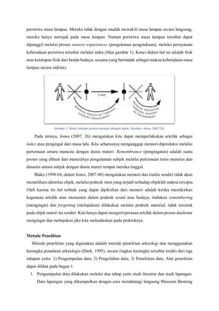 peristiwa masa lampau. Mereka tidak dengan mudah mewakili masa lampau secara langsung,
mereka hanya merujuk pada masa lampau. Namun peristiwa masa lampau tersebut dapat
dipanggil melalui proses sensory experiences (pengalaman pengindraan), melalui pernyataan
keberadaan peristiwa tersebut melalui indra (lihat gambar 1). Kunci dalam hal ini adalah fisik
atau ketetapan fisik dari benda budaya, sesuatu yang bertindak sebagai makna keberadaan masa
lampau secara indrawi.
Pada intinya, Jones (2007: 26) mengatakan kita dapat memperlakukan artefak sebagai
index atau pengingat dari masa lalu. Kita seharusnya menganggap memori diproduksi melalui
pertemuan antara manusia dengan dunia materi. Remembrance (pengingatan) adalah suatu
proses yang dibuat dari munculnya pengalaman subjek melalui pertemuan terus menerus dan
dinamis antara subjek dengan dunia materi tempat mereka tinggal.
Blake (1998:68, dalam Jones, 2007:40) mengatakan memori dan tradisi sendiri tidak akan
memelihara identitas objek, melalui praktek rutin yang terjadi terhadap objeklah makna tercipta.
Oleh karena itu hal terbaik yang dapat dipikirkan dari memori adalah ketika memikirkan
kegunaan artefak atau monumen dalam praktek sosial atau budaya, tindakan remembering
(mengingat) dan forgetting (melupakan) dilakukan melalui praktek material, tidak tercetak
pada objek materi itu sendiri. Kita hanya dapat mengerti peranan artefak dalam proses dualisme
mengingat dan melupakan jika kita melandaskan pada prakteknya.
Metode Penelitian
Metode penelitian yang digunakan adalah metode penelitian arkeologi dan menggunakan
kerangka penalaran arkeologis (Dark, 1995), secara ringkas kerangka tersebut terdiri dari tiga
tahapan yaitu: 1) Pengumpulan data; 2) Pengolahan data; 3) Penafsiran data. Alur penelitian
dapat dilihat pada bagan 1.
1. Pengumpulan data dilakukan melalui dua tahap yaitu studi literatur dan studi lapangan.
Data lapangan yang dikumpulkan dengan cara mendatangi langsung Museum Benteng
Gambar 1. Relasi indrawi antara manusia dengan objek. (Sumber: Jones, 2007:25)
 