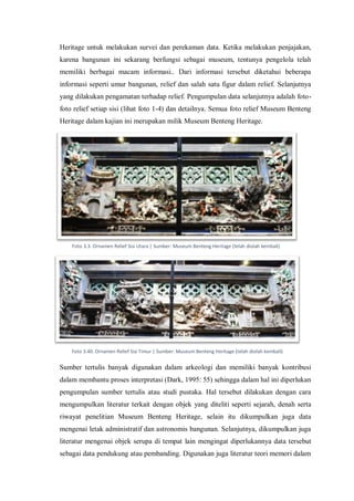 Heritage untuk melakukan survei dan perekaman data. Ketika melakukan penjajakan,
karena bangunan ini sekarang berfungsi sebagai museum, tentunya pengelola telah
memiliki berbagai macam informasi.. Dari informasi tersebut diketahui beberapa
informasi seperti umur bangunan, relief dan salah satu figur dalam relief. Selanjutnya
yang dilakukan pengamatan terhadap relief. Pengumpulan data selanjutnya adalah foto-
foto relief setiap sisi (lihat foto 1-4) dan detailnya. Semua foto relief Museum Benteng
Heritage dalam kajian ini merupakan milik Museum Benteng Heritage.
Sumber tertulis banyak digunakan dalam arkeologi dan memiliki banyak kontribusi
dalam membantu proses interpretasi (Dark, 1995: 55) sehingga dalam hal ini diperlukan
pengumpulan sumber tertulis atau studi pustaka. Hal tersebut dilakukan dengan cara
mengumpulkan literatur terkait dengan objek yang diteliti seperti sejarah, denah serta
riwayat penelitian Museum Benteng Heritage, selain itu dikumpulkan juga data
mengenai letak administratif dan astronomis bangunan. Selanjutnya, dikumpulkan juga
literatur mengenai objek serupa di tempat lain mengingat diperlukannya data tersebut
sebagai data pendukung atau pembanding. Digunakan juga literatur teori memori dalam
Foto 3.3. Ornamen Relief Sisi Utara | Sumber: Museum Benteng Heritage (telah diolah kembali)
Foto 3.40. Ornamen Relief Sisi Timur | Sumber: Museum Benteng Heritage (telah diolah kembali)
 