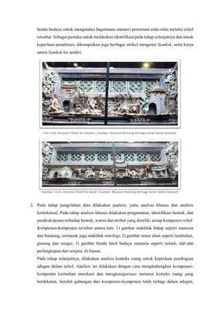 benda budaya untuk mengetahui bagaimana memori pewarisan nilai-nilai melalui relief
tersebut. Sebagai pustaka untuk melakukan identifikasi pada tahap selanjutnya dan utnuk
keperluan penafsiran, dikumpulkan juga berbagai artikel mengenai Samkok, serta karya
sastra Samkok itu sendiri.
2. Pada tahap pengolahan data dilakukan analisis, yaitu analisis khusus dan analisis
kontekstual. Pada tahap analisis khusus dilakukan pengamatan, identifikasi bentuk, dan
pendeskripsian terhadap bentuk, warna dan atribut yang dimiliki setiap komponen relief.
Komponen-komponen tersebut antara lain: 1) gambar makhluk hidup seperti manusia
dan binatang, termasuk juga makhluk mitologi; 2) gambar unsur alam seperti tumbuhan,
gunung dan sungai; 3) gambar benda hasil budaya manusia seperti rumah, alat-alat
perlengkapan dan senjata; 4) hiasan.
Pada tahap selanjutnya, dilakukan analisis konteks ruang untuk keperluan pembagian
adegan dalam relief. Analisis ini dilakukan dengan cara menghubungkan komponen-
komponen kemudian merekam dan mengkategorisasi menurut konteks ruang yang
berdekatan. Setelah gabungan dari komponen-komponen telah terbagi dalam adegan,
Foto 3.83. Ornamen Relief Sisi Selatan | Sumber: Museum Benteng Heritage (telah diolah kembali)
Gambar 3.121. Ornamen Relief Sisi Barat | Sumber: Museum Benteng Heritage (telah diolah kembali)
 