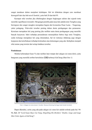 sangat mendasar dalam menjalani kehidupan. Hal ini dilakukan dengan cara membuat
ikonografi dari dua bab novel Samkok, yaitu bab 28 dan bab 95.
Keempat nilai tersebut jika dihubungkan dengan lingkungan sekitar dan sejarah tentu
memiliki signifikansi tersendiri. Mengingat pemilik pada masa lalu adalah etnis Tionghoa yang
bermigrasi dan sangat mungkin merupakan bagian dari komunitas Pasar Lama – Tangerang,
yakni pedagang. Nilai-nilai tersebut penting dalam dunia perdagangan dan pemasaran.
Kesetiaan merupakan hal yang penting jika melihat suatu dunia perdagangan yang memiliki
banyak karyawan. bakti terhadap persaudaraan menunjukkan bahwa bagi etnis Tionghoa,
usaha keluarga merupakan hal yang diutamakan, hal ini tentunya didukung juga dengan
kejujuran dan keterbukaan terhadap kelemahan atau kekurangan yang ada. Kebajikan menjadi
nilai utama yang tersirat dari setiap tindakan tersebut.
Pembahasan
Melalui keberadaan Guan Yu dan melihat latar tempat dari adegan sisi utara (kiri), yaitu
bangunan yang memiliki atribut bertuliskan 古城 berbunyi GuCheng (lihat foto 1)
Dapat diketahui, cerita yang ada pada adegan sisi utara kiri adalah terletak pada hal. 94-
96, Bab. 28 “Lord Guan Slays Cai Yang, Dispelling His Brothers’ Doubts; Liege and Liege
Men Unite Again at GuCheng”:
Foto 1. Adegan sisi utara kanan | Sumber: Museum Benteng Heritage (telah diolah kembali)
 