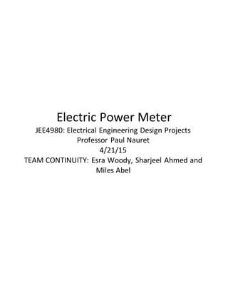 Electric Power Meter
JEE4980: Electrical Engineering Design Projects
Professor Paul Nauret
4/21/15
TEAM CONTINUITY: Esra Woody, Sharjeel Ahmed and
Miles Abel
 