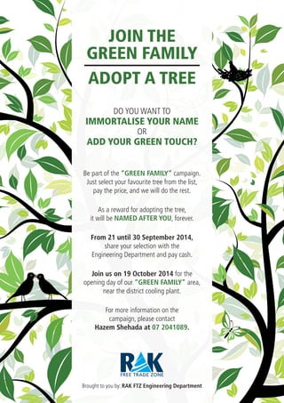 OR
ADD YOUR GREEN TOUCH?
DO YOU WANT TO
IMMORTALISE YOUR NAME
Be part of the “GREEN FAMILY” campaign.
Just select your favourite tree from the list,
pay the price, and we will do the rest.
As a reward for adopting the tree,
it will be NAMED AFTER YOU, forever.
From 21 until 30 September 2014,
share your selection with the
Engineering Department and pay cash.
Join us on 19 October 2014 for the
opening day of our “GREEN FAMILY” area,
near the district cooling plant.
For more information on the
campaign, please contact
Hazem Shehada at 07 2041089.
Brought to you by: RAK FTZ Engineering Department
JOIN THE
GREEN FAMILY
ADOPT A TREE
 