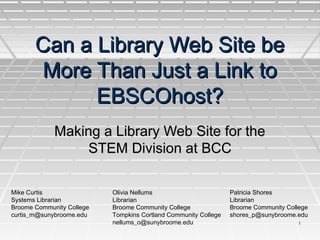 11
Can a Library Web Site beCan a Library Web Site be
More Than Just a Link toMore Than Just a Link to
EBSCOhost?EBSCOhost?
Making a Library Web Site for theMaking a Library Web Site for the
STEM Division at BCCSTEM Division at BCC
Mike Curtis
Systems Librarian
Broome Community College
curtis_m@sunybroome.edu
Olivia Nellums
Librarian
Broome Community College
Tompkins Cortland Community College
nellums_o@sunybroome.edu
Patricia Shores
Librarian
Broome Community College
shores_p@sunybroome.edu
 