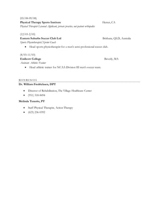 (05/08-09/08)
Physical Therapy Sports Institute Hemet, CA
Physical Therapist Licensed Applicant, private practice, out-patient orthopedics
(12/03-2/05)
Eastern Suburbs Soccer Club Ltd Brisbane, QLD, Australia
Sports Physiotherapist/Sprint Coach
 Head sports physiotherapist for a men’s semi-professional soccer club.
(8/03-11/03)
Endicott College Beverly, MA
Assistant Athletic Trainer
 Head athletic trainer for NCAA Division III men’s soccer team.
REFERENCES
Dr. William Fredricksen, DPT
 Director of Rehabilitation, The Village Healthcare Center
 (951) 318-8494
Melinda Tenorio, PT
 Staff Physical Therapist, Action Therapy
 (623) 236-0392
 