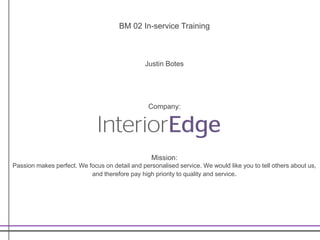 BM 02 In-service Training
Justin Botes
Company:
Mission:
Passion makes perfect. We focus on detail and personalised service. We would like you to tell others about us,
and therefore pay high priority to quality and service.
 