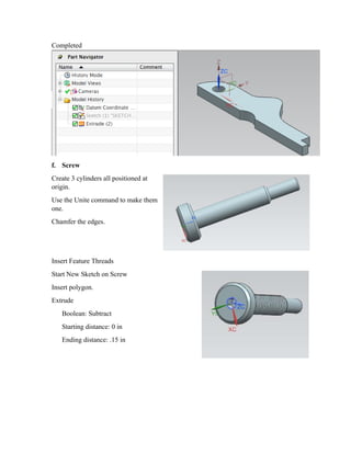 Completed
f. Screw
Create 3 cylinders all positioned at
origin.
Use the Unite command to make them
one.
Chamfer the edges.
Insert Feature Threads
Start New Sketch on Screw
Insert polygon.
Extrude
Boolean: Subtract
Starting distance: 0 in
Ending distance: .15 in
 