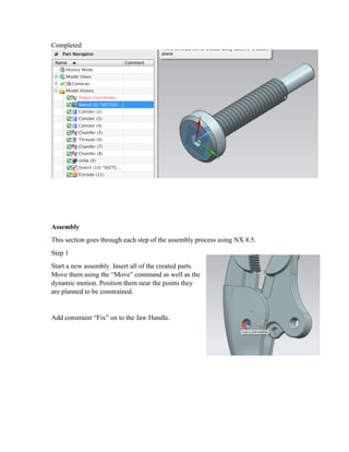 Completed
Assembly
This section goes through each step of the assembly process using NX 8.5.
Step 1
Start a new assembly. Insert all of the created parts.
Move them using the “Move” command as well as the
dynamic motion. Position them near the points they
are planned to be constrained.
Add constraint “Fix” on to the Jaw Handle.
 