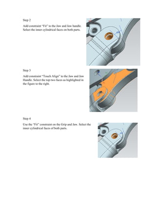 Step 2
Add constraint “Fit” to the Jaw and Jaw handle.
Select the inner cylindrical faces on both parts.
Step 3
Add constraint “Touch Align” to the Jaw and Jaw
Handle. Select the top two faces as highlighted in
the figure to the right.
Step 4
Use the “Fit” constraint on the Grip and Jaw. Select the
inner cylindrical faces of both parts.
 
