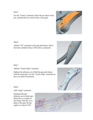 Step 5
Use the “Center” constraint. Select the two faces of the
jaw, and then the two exterior faces of the grip.
Step 6
Add the “Fit” constraint to the grip and release. Select
the inner cylindrical faces of the holes, as pictured.
Step 7
Add the “Touch Align” constraint.
Replace the reference set of both the grip and release
with the actual part. Use the “Touch Align” constraint on
the xc-yc plane of each part.
Step 8
Add “Angle” constraint.
Keeping both part
reference set to Entire part.
Select the xc-zc plane of
the release, then the xc-zc
plane of the grip. Set the
angle to a value of 150°.
 