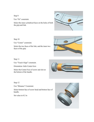 Step 9
Use “Fit” constraint.
Select the inner cylindrical faces on the holes of both
the grip and link.
Step 10
Use “Center” constraint.
Select the two faces of the link, and the inner two
faces of the grip.
Step 11
Use “Touch Align” constraint.
Orientation: Infer Center/Axis
Select the Center/Axis of screw and slot on
the bottom of the handle.
Step 12
Use “Distance” Constraint
Select bottom face of screw head and bottom face of
handle.
Set value to 0.2 in
 