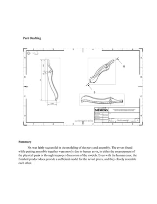 Part Drafting
Summary
Nx was fairly successful in the modeling of the parts and assembly. The errors found
while putting assembly together were mostly due to human error, in either the measurement of
the physical parts or through improper dimension of the models. Even with the human error, the
finished product does provide a sufficient model for the actual pliers, and they closely resemble
each other.
 