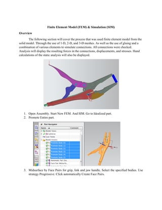 Overview
T
solid mod
combinat
Analysis
calculatio
1. O
2. P
3. M
st
w
The following
del. Through
tion of vario
will display
ons of the sta
Open Assemb
romote Enti
Midsurface b
trategy Prog
Finite Ele
g section wil
h the use of
ous elements
y the resultin
atic analysis
bly. Start Ne
re part.
by Face Pair
ressive. Clic
ment Mode
ll cover the p
1-D, 2-D, an
to simulate
ng forces in t
s will also be
ew FEM. An
s for grip, li
ck automatic
el (FEM) &
process that
nd 3-D mesh
connections
the connectio
e displayed.
nd SIM. Go t
ink and jaw
cally Create F
Simulation
was used fin
hes. As well
s. All connec
ons, displace
to Idealized
handle. Sele
Face Pairs.
(SIM)
nite element
as the use of
ctions were c
ements, and
part.
ect the spec
t model from
f gluing and
checked.
stresses. Ha
ified bodies
m the
d a
and
. Use
 