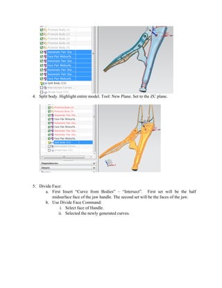 4. Split body. Highlight entire model. Tool: New Plane. Set to the ZC plane.
5. Divide Face:
a. First Insert “Curve from Bodies” – “Intersect”. First set will be the half
midsurface face of the jaw handle. The second set will be the faces of the jaw.
b. Use Divide Face Command:
i. Select face of Handle.
ii. Selected the newly generated curves.
 