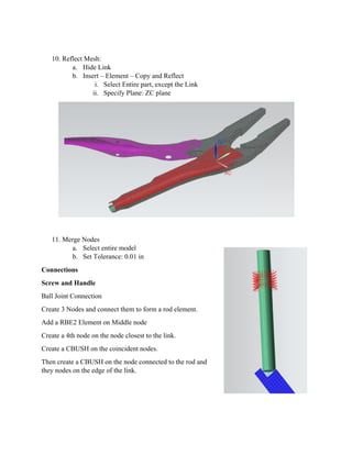 10. R
11. M
Connect
Screw an
Ball Join
Create 3
Add a RB
Create a
Create a
Then cre
they node
Reflect Mesh
a. Hide L
b. Insert
i.
ii.
Merge Nodes
a. Select
b. Set To
tions
nd Handle
nt Connection
Nodes and c
BE2 Elemen
4th node on
CBUSH on
ate a CBUSH
es on the edg
h:
Link
– Element –
Select Ent
Specify Pl
s
t entire mode
olerance: 0.0
n
connect them
nt on Middle
the node clo
the coincide
H on the nod
ge of the link
– Copy and R
tire part, exc
lane: ZC plan
el
01 in
m to form a r
node
osest to the l
ent nodes.
de connected
k.
Reflect
ept the Link
ne
rod element.
link.
d to the rod a
k
and
 