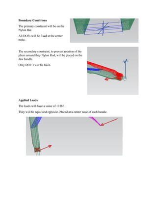 Boundar
The prim
Nylon Ba
All DOF
node.
The seco
pliers aro
Jaw hand
Only DO
Applied
The load
They wil
ry Condition
mary constrai
ar.
s will be fix
ondary constr
ound they Ny
dle.
OF 3 will be
Loads
ds will have a
ll be equal an
ns
int will be on
ed at the cen
raint, to prev
ylon Rod, w
fixed.
a value of 10
nd opposite.
n the
nter
vent rotation
will be placed
0 lbf.
Placed at a
n of the
d on the
center node of each hanndle.
 