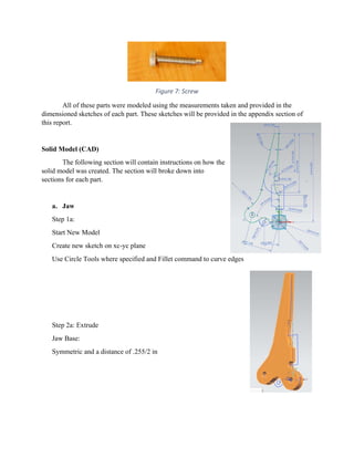  
Figure 7: Screw 
  All of these parts were modeled using the measurements taken and provided in the
dimensioned sketches of each part. These sketches will be provided in the appendix section of
this report.
Solid Model (CAD)
The following section will contain instructions on how the
solid model was created. The section will broke down into
sections for each part.
a. Jaw
Step 1a:
Start New Model
Create new sketch on xc-yc plane
Use Circle Tools where specified and Fillet command to curve edges
Step 2a: Extrude
Jaw Base:
Symmetric and a distance of .255/2 in
 