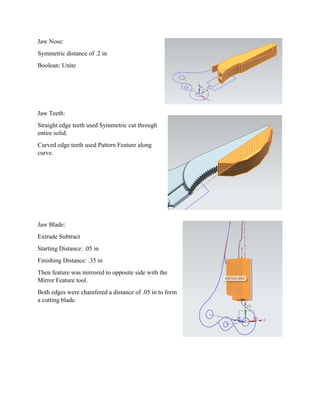Jaw Nose:
Symmetric distance of .2 in
Boolean: Unite
Jaw Teeth:
Straight edge teeth used Symmetric cut through
entire solid.
Curved edge teeth used Pattern Feature along
curve.
Jaw Blade:
Extrude Subtract
Starting Distance: .05 in
Finishing Distance: .35 in
Then feature was mirrored to opposite side with the
Mirror Feature tool.
Both edges were chamfered a distance of .05 in to form
a cutting blade.
 