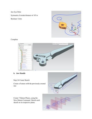 Jaw Eye
Symmetr
Boolean:
Complete
b. J
Step
Creat
Jaw
Creat
New
sketc
Hole:
ric Extrude d
: Unite
e
aw Handle
1b Create Sk
te a Feature
te 7 Datum P
Datum Com
ch on its resp
distance of .0
ketch
with the pre
Planes, using
mmand. Sket
pective plane
05 in
viously crea
g the
ch each
e.
ated
 