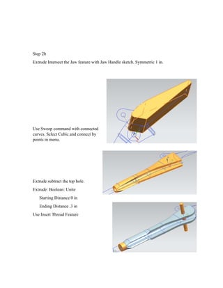 Step 2b
Extrude Intersect the Jaw feature with Jaw Handle sketch. Symmetric 1 in.
Use Sweep command with connected
curves. Select Cubic and connect by
points in menu.
Extrude subtract the top hole.
Extrude: Boolean: Unite
Starting Distance 0 in
Ending Distance .3 in
Use Insert Thread Feature
 