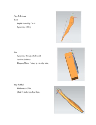 Step 2c Extrude
Base
Region Bound by Curve
Symmetric 5/16 in
Cut
Symmetric through whole solid
Boolean: Subtract
Then use Mirror Feature to cut other side.
Step 3c Shell
Thickness: 0.07 in
Click Cylinder too clear them.
 