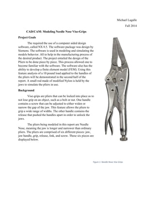 CA
Project G
T
software,
Siemens.
models b
the desire
Pliers to
become f
ability to
feature an
the pliers
report. A
jaws to s
Backgro
V
not lose g
contains
narrow th
grip a wi
release th
jaws.
T
Nose, me
pliers. Th
jaw hand
displayed
AD/CAM: M
Goals
The required
, called NX
. The softwa
behavior. All
ed product. T
be done piec
familiar with
o develop a f
nalysis of a
s will be dem
A small rod m
imulate the p
ound
Vise-grips are
grip on an ob
a screw that
he gap of the
ide range of
hat pushed th
The pliers bei
eaning the ja
he pliers are
dle, grip, rele
d below.
Modeling N
the use of a
8.5. The soft
are is used in
l to help in th
The project e
ce by piece.
h the softwar
finite elemen
10 pound lo
monstrated in
made of mod
pliers in use
e pliers that
bject, such a
t can be adju
e jaw. This f
widths. The
he handles a
ing modeled
aw is longer
comprised o
ease, link, an
Needle Nose V
computer ai
ftware packa
n modeling a
he manufact
entailed the
This proces
re. The softw
nt model (FE
ad applied to
n the second
dified Nylon
.
can be locke
as a bolt or n
usted to eithe
feature allow
other handl
apart in order
d in this repo
and narrowe
of six differe
nd screw. Th
Vise-Grips
ided design
age was desig
and simulatin
turing proces
design of th
s allowed on
ware also has
EM). Using t
o the handle
d half of the
is held by th
ed into place
nut. One hand
er widen or
ws the pliers
e contains th
r to unlock th
ort are Needl
er than ordin
ent pieces: ja
hese six piece
gn by
ng the
ss of
he
ne to
s the
this
s of
he
e as to
dle
to
he
he
le
nary
aw,
es are
Figure 1: Needle Nose Vis
Michael La
Fall
se‐Grips
agalle
2014
 