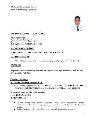 Mohammad Murtuza Kamal
Sales & Marketing supervisor
1
MOHAMMAD MURTUZA KAMAL
Mob: 7294933965
Email : kamal.talalia@gmail.com
Email :- murtuza_kamal80@yahoo.com
Driving License – Valid (KSA & INDIA)
CARRER OBJECTIVE:
A POSITION THAT WILL FURTHER DEVELOP MY SKILLS.
ACHIEVEMENTS:
 Over 10 years of experience in sales, marketing, purchasing and Secretarial skills.
MISSION:
All product / service marketing materials are targeted to the right consumers, with the right
message, at the right time.
Current Employer:
Al Talalia Trading Company LTD.
1.) The Strong Supplier of HVAC, DUCTING MATERIALS, REFRIGERATION &
MECHANICAL MATERIALS in K.S.A (RIYADH – JEDDAH – AL KHOBAR).
Designation: Sales and Marketing Executive
 Jan 2013 to 5 July 2016
RESPONSIBILITY:
 Develop existing and potential customers (sales) under responsibility through
identification, sales calls, timely quotations, sales plans and business development
activities.
 Making Compliance sheet according to client material specification requirement.
 