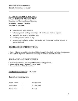 Mohammad Murtuza Kamal
Sales & Marketing supervisor
3
ACCENT PHARMACEUTICALS. INDIA
SOLAN, HIMACHAL PRESESH, INDIA
Manufacturer of Common Disease Medicines,
Designation : Business Executive
May 2005 To May 2006
 Achieving sales target effectively.
 Sales management, handling relationships with Doctors and Medicine suppliers.
 Appointing new dealer of north Bihar area
 Collecting revenues with in 45 days.
 Arranging and conducting seminars and meeting with Doctors and Medicine suppliers to
promote the brand.
PROFESSIONQUALIFICATIONS:
 Master of Business Administration from Sikkim Manipal University in Marketing Management.
 Post Graduate Diploma in Information Technology from Sikkim Manipal University.
EDUCATIONALQUALIFICATION:

 Bsc Hons.(Electronics) from Magadh University, Bodhgaya, Bihar.
 Intermediate in Science from BIEC, Patna, Bihar.
 Matriculation from BSEB, Patna, Bihar.
Totalyear of experience : 10 years
PERSONAL INFORMATION:
Father’ s Name : Taiyab Hussain
Date of Birth : 01 – 03 - 1980
Marital Status : Married
 