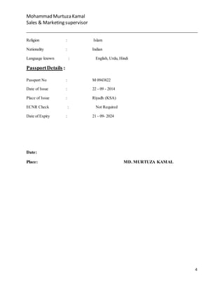 Mohammad Murtuza Kamal
Sales & Marketing supervisor
4
Religion : Islam
Nationality : Indian
Language known : English, Urdu, Hindi
PassportDetails :
Passport No : M 0943822
Date of Issue : 22 - 09 - 2014
Place of Issue : Riyadh (KSA)
ECNR Check : Not Required
Date of Expiry : 21 - 09- 2024
Date:
Place: MD. MURTUZA KAMAL
 