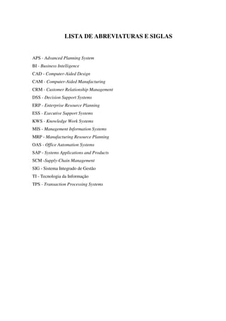 LISTA DE ABREVIATURAS E SIGLAS
APS - Advanced Planning System
BI - Business Intelligence
CAD - Computer-Aided Design
CAM - Computer-Aided Manufacturing
CRM - Customer Relationship Management
DSS - Decision Support Systems
ERP - Enterprise Resource Planning
ESS - Executive Support Systems
KWS - Knowledge Work Systems
MIS - Management Information Systems
MRP - Manufacturing Resource Planning
OAS - Office Automation Systems
SAP - Systems Applications and Products
SCM -Supply-Chain Management
SIG - Sistema Integrado de Gestão
TI - Tecnologia da Informação
TPS - Transaction Processing Systems
 