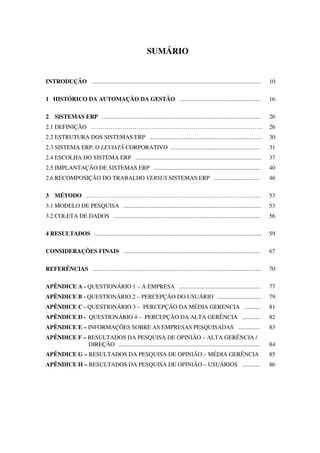 SUMÁRIO
INTRODUÇÃO ................................................................................................................... 10
1 HISTÓRICO DA AUTOMAÇÃO DA GESTÃO ....................................................... 16
2 SISTEMAS ERP ........................................................................................................... 26
2.1 DEFINIÇÃO …………………………………………………………………………… 26
2.2 ESTRUTURA DOS SISTEMAS ERP ............................................................................ 30
2.3 SISTEMA ERP, O LEVIATÃ CORPORATIVO ............................................................. 31
2.4 ESCOLHA DO SISTEMA ERP ..................................................................................... 37
2.5 IMPLANTAÇÃO DE SISTEMAS ERP ........................................................................ 40
2.6 RECOMPOSIÇÃO DO TRABALHO VERSUS SISTEMAS ERP ............................... 46
3 MÉTODO …………………………………………………………………………….. 53
3.1 MODELO DE PESQUISA ............................................................................................. 53
3.2 COLETA DE DADOS ................................................................................................... 56
4 RESULTADOS ................................................................................................................. 59
CONSIDERAÇÕES FINAIS ............................................................................................. 67
REFERÊNCIAS .................................................................................................................. 70
APÊNDICE A - QUESTIONÁRIO 1 – A EMPRESA ....................................................... 77
APÊNDICE B - QUESTIONÁRIO 2 – PERCEPÇÃO DO USUÁRIO ............................. 79
APÊNDICE C - QUESTIONÁRIO 3 – PERCEPÇÃO DA MÉDIA GERENCIA ........... 81
APÊNDICE D - QUESTIONÁRIO 4 – PERCEPÇÃO DA ALTA GERÊNCIA ............ 82
APÊNDICE E – INFORMAÇÕES SOBRE AS EMPRESAS PESQUISADAS ............... 83
APÊNDICE F – RESULTADOS DA PESQUISA DE OPINIÃO – ALTA GERÊNCIA /
DIREÇÃO ............................................................................................... 84
APÊNDICE G – RESULTADOS DA PESQUISA DE OPINIÃO – MÉDIA GERÊNCIA 85
APÊNDICE H – RESULTADOS DA PESQUISA DE OPINIÃO – USUÁRIOS ............ 86
 