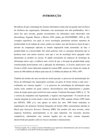 INTRODUÇÃO
Há indícios de que a introdução de sistemas informáticos tenha sido um grande salto em busca
da eficiência das organizações. Entretanto, esta mensuração tem sido problemática. Até o
início dos anos noventa, grandes investimentos em informática eram observados com
desconfiança. Segundo Thurow e Morton (1991 citados por DAVENPORT, 1994, p. 48),
exemplos específicos, nos quais as novas tecnologias permitiram enormes aumentos de
produtividade ou de redução de custos, podem ser citados, mas não há provas claras de que o
advento da computação aplicada ao mundo empresarial tenha aumentado, de fato, a
produtividade ou a lucratividade. Em outras palavras, nem se conseguia demonstrar que se
produzia mais com menos recursos, nem que o uso da tecnologia havia agregado valor
diretamente ao produto ou serviço. O rápido crescimento de empresas de tecnologia da
informação talvez seja a evidência mais visível de que a elevação da produtividade esteja
correlacionada positivamente com a aplicação da informática. A Systems Applications and
Products (SAP), maior fabricante mundial de sistema ERP, cresceu seu volume de vendas de
menos de 500 milhões de dólares para mais de 3,3 bilhões de dólares de 1992 a 1997.
Também até meados dos anos noventa do século passado, os processos de automatização dos
fluxos de informação das organizações ocorriam, em geral, de forma restrita a cada setor –
confinados nos sistemas legados1
– e os processos de consolidação de informações entre
setores eram, também em geral, caóticos. Inconsistências entre departamentos e grandes
somas de tempo gastos para resolvê-las eram comuns. Conforme Davenport (2005, p. 3): “Se
o sistema da companhia está fragmentado, o negócio está fragmentado.” O conceito de um
sistema integrado já existia desde o início da década de 1960, segundo Alsène (1999 citado
por SOUZA, 2000, p.1), mas apenas no início dos anos 1990 foram realizadas as
implantações dos primeiros Sistemas Integrados de Gestão (SIG), nomenclatura adotada no
Brasil para Enterprise Resource Planning (ERP). Em meados dos anos noventa, várias
empresas brasileiras, particularmente as do ramo industrial, sob crescentes pressões
competitivas, substituíram seus sistemas legados por um único sistema integrado,
desenvolvido por grandes softwares houses nacionais e transnacionais.
1
Sistemas legados são os antigos sistemas informáticos que suportavam individualmente cada setor da empresa
e, com freqüência, eram desenvolvidos por equipes internas.
 