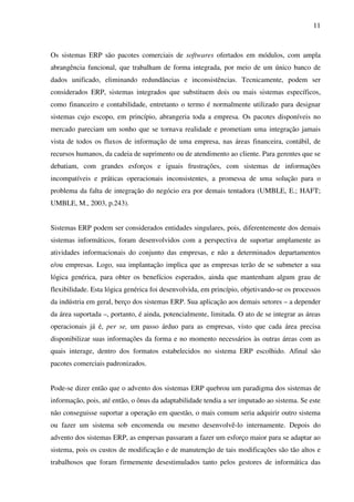 11
Os sistemas ERP são pacotes comerciais de softwares ofertados em módulos, com ampla
abrangência funcional, que trabalham de forma integrada, por meio de um único banco de
dados unificado, eliminando redundâncias e inconsistências. Tecnicamente, podem ser
considerados ERP, sistemas integrados que substituem dois ou mais sistemas específicos,
como financeiro e contabilidade, entretanto o termo é normalmente utilizado para designar
sistemas cujo escopo, em princípio, abrangeria toda a empresa. Os pacotes disponíveis no
mercado pareciam um sonho que se tornava realidade e prometiam uma integração jamais
vista de todos os fluxos de informação de uma empresa, nas áreas financeira, contábil, de
recursos humanos, da cadeia de suprimento ou de atendimento ao cliente. Para gerentes que se
debatiam, com grandes esforços e iguais frustrações, com sistemas de informações
incompatíveis e práticas operacionais inconsistentes, a promessa de uma solução para o
problema da falta de integração do negócio era por demais tentadora (UMBLE, E.; HAFT;
UMBLE, M., 2003, p.243).
Sistemas ERP podem ser considerados entidades singulares, pois, diferentemente dos demais
sistemas informáticos, foram desenvolvidos com a perspectiva de suportar amplamente as
atividades informacionais do conjunto das empresas, e não a determinados departamentos
e/ou empresas. Logo, sua implantação implica que as empresas terão de se submeter a sua
lógica genérica, para obter os benefícios esperados, ainda que mantenham algum grau de
flexibilidade. Esta lógica genérica foi desenvolvida, em princípio, objetivando-se os processos
da indústria em geral, berço dos sistemas ERP. Sua aplicação aos demais setores – a depender
da área suportada –, portanto, é ainda, potencialmente, limitada. O ato de se integrar as áreas
operacionais já é, per se, um passo árduo para as empresas, visto que cada área precisa
disponibilizar suas informações da forma e no momento necessários às outras áreas com as
quais interage, dentro dos formatos estabelecidos no sistema ERP escolhido. Afinal são
pacotes comerciais padronizados.
Pode-se dizer então que o advento dos sistemas ERP quebrou um paradigma dos sistemas de
informação, pois, até então, o ônus da adaptabilidade tendia a ser imputado ao sistema. Se este
não conseguisse suportar a operação em questão, o mais comum seria adquirir outro sistema
ou fazer um sistema sob encomenda ou mesmo desenvolvê-lo internamente. Depois do
advento dos sistemas ERP, as empresas passaram a fazer um esforço maior para se adaptar ao
sistema, pois os custos de modificação e de manutenção de tais modificações são tão altos e
trabalhosos que foram firmemente desestimulados tanto pelos gestores de informática das
 